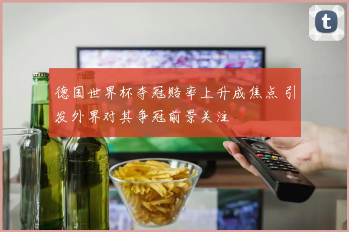 德国世界杯夺冠赔率上升成焦点 引发外界对其争冠前景关注