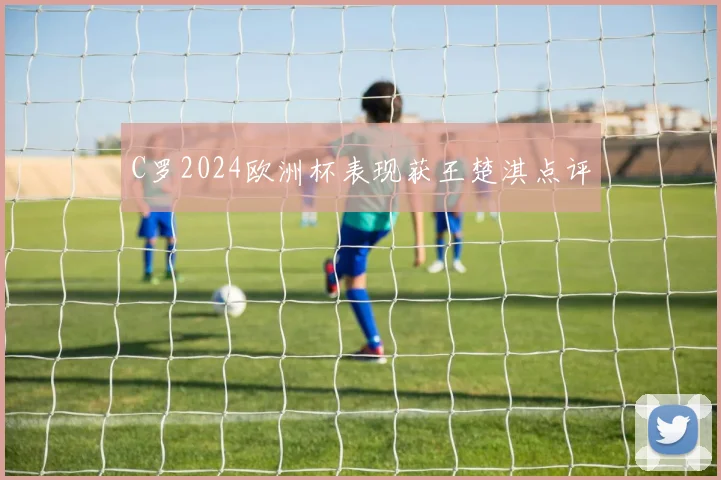 C罗2024欧洲杯表现获王楚淇点评