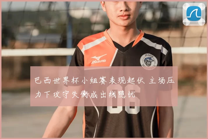 巴西世界杯小组赛表现起伏 主场压力下攻守失衡成出线隐忧