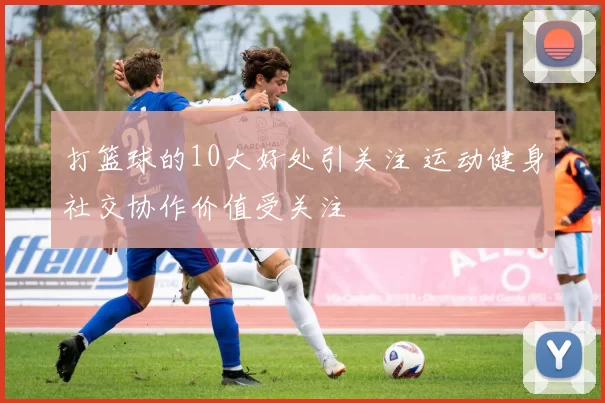 打篮球的10大好处引关注 运动健身社交协作价值受关注