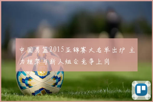 中国男篮2015亚锦赛大名单出炉 主力框架与新人组合竞争上岗