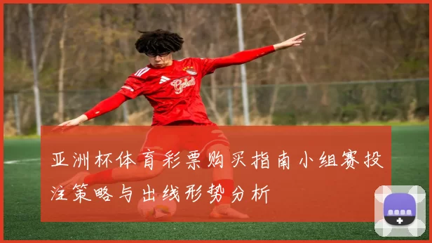 亚洲杯体育彩票购买指南小组赛投注策略与出线形势分析