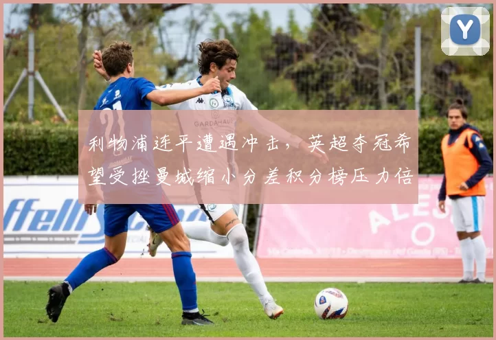 利物浦连平遭遇冲击,英超夺冠希望受挫曼城缩小分差积分榜压力倍增