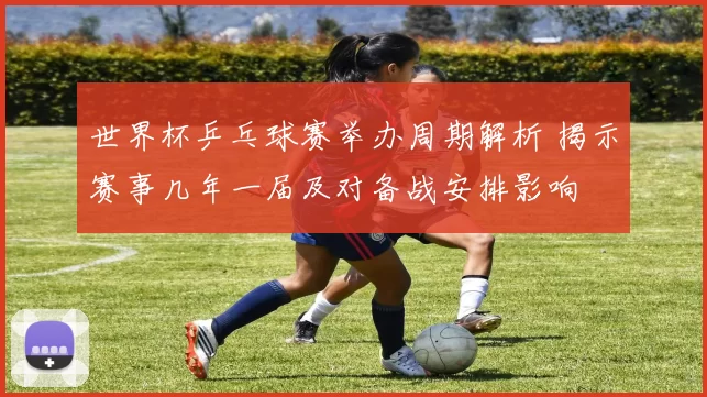 世界杯乒乓球赛举办周期解析 揭示赛事几年一届及对备战安排影响