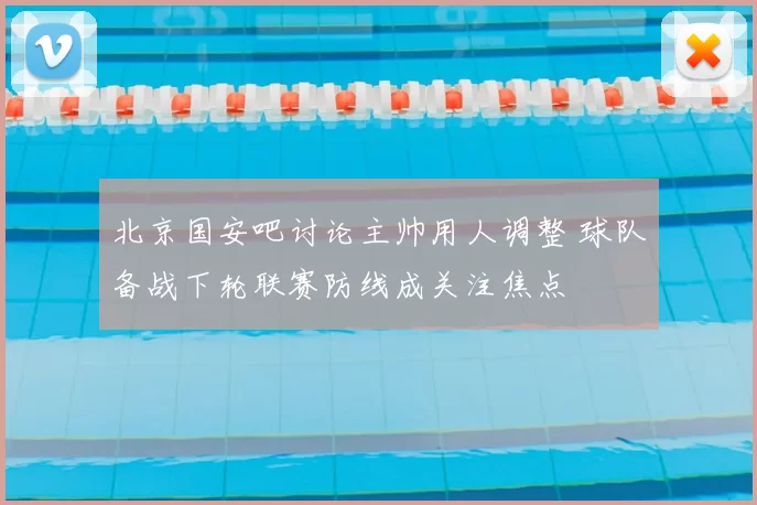 北京国安吧讨论主帅用人调整 球队备战下轮联赛防线成关注焦点