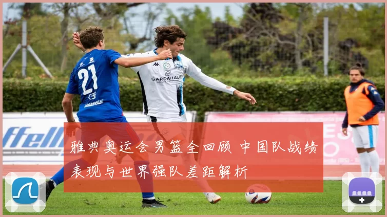 雅典奥运会男篮全回顾 中国队战绩表现与世界强队差距解析