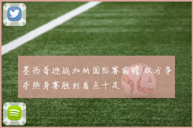 墨西哥迎战加纳国际赛前瞻 双方争夺热身赛胜利看点十足