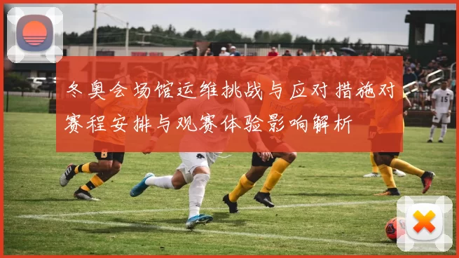 冬奥会场馆运维挑战与应对措施对赛程安排与观赛体验影响解析