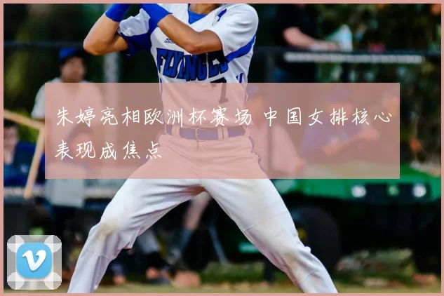 朱婷亮相欧洲杯赛场 中国女排核心表现成焦点
