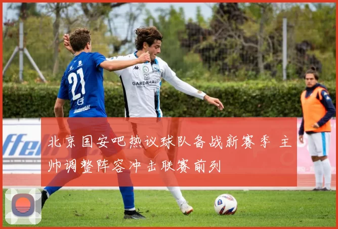 北京国安吧热议球队备战新赛季 主帅调整阵容冲击联赛前列