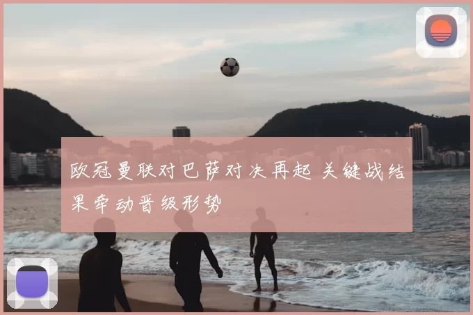 欧冠曼联对巴萨对决再起 关键战结果牵动晋级形势
