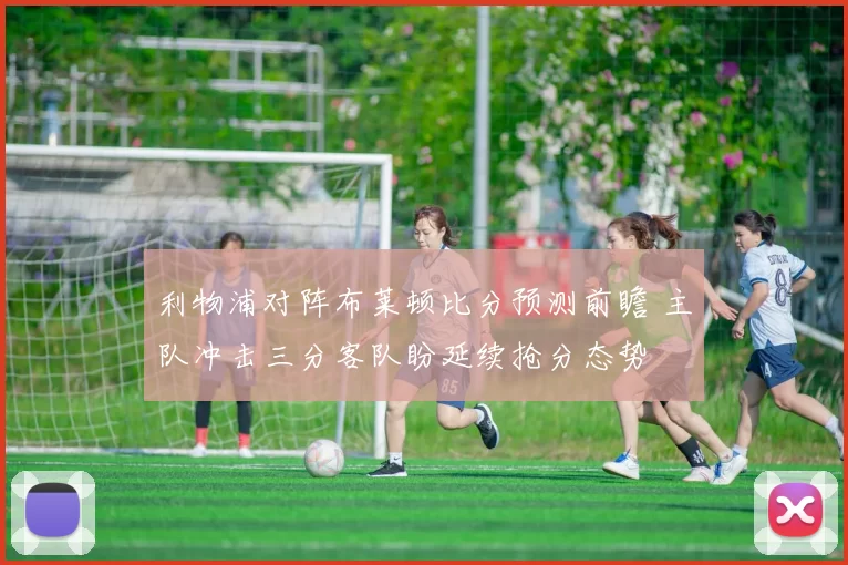 利物浦对阵布莱顿比分预测前瞻 主队冲击三分客队盼延续抢分态势