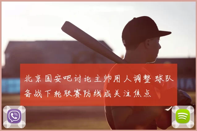 北京国安吧讨论主帅用人调整 球队备战下轮联赛防线成关注焦点