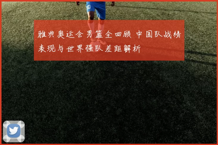 雅典奥运会男篮全回顾 中国队战绩表现与世界强队差距解析