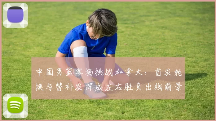 中国男篮客场挑战加拿大，首发轮换与替补发挥成左右胜负出线前景的关键