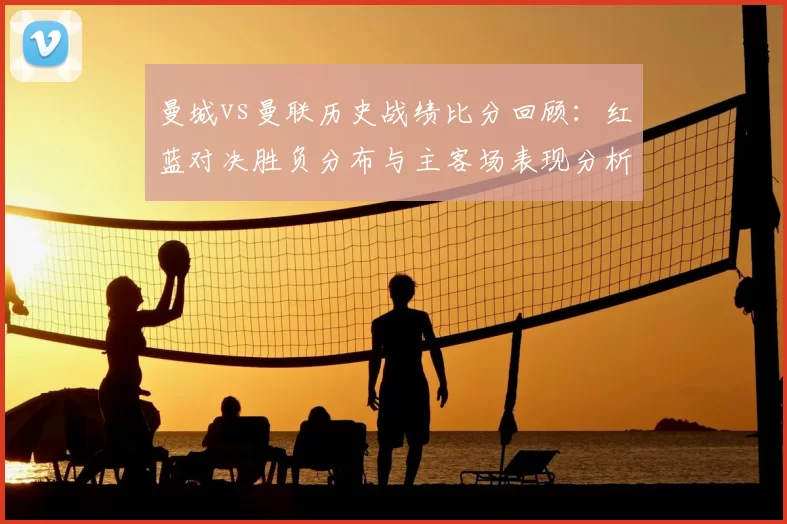 曼城vs曼联历史战绩比分回顾：红蓝对决胜负分布与主客场表现分析