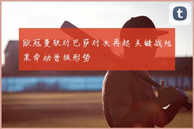 欧冠曼联对巴萨对决再起 关键战结果牵动晋级形势