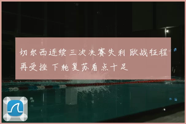 切尔西连续三次决赛失利 欧战征程再受挫 下轮复苏看点十足