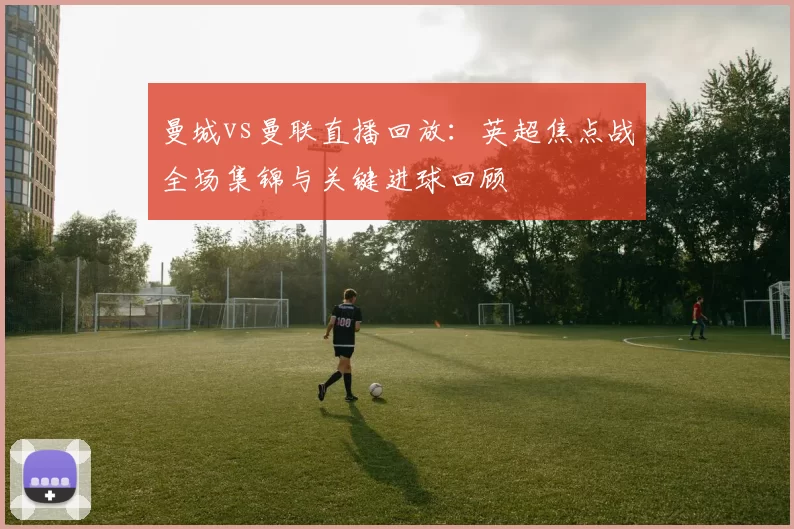 曼城vs曼联直播回放：英超焦点战全场集锦与关键进球回顾