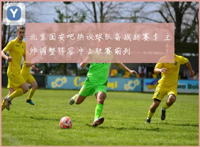 北京国安吧热议球队备战新赛季 主帅调整阵容冲击联赛前列