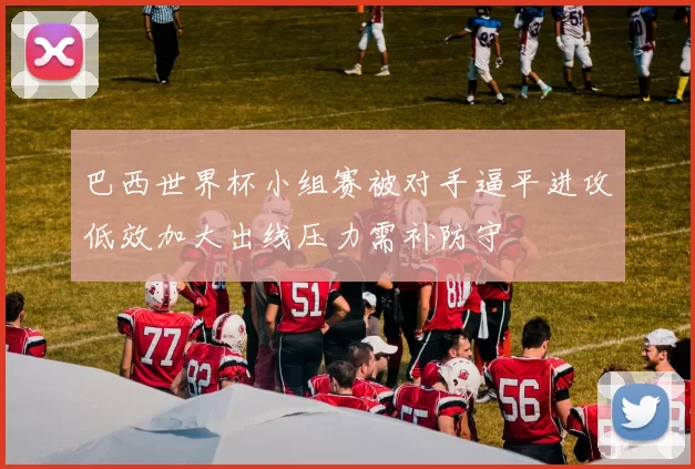 巴西世界杯小组赛被对手逼平进攻低效加大出线压力需补防守