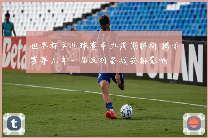 世界杯乒乓球赛举办周期解析 揭示赛事几年一届及对备战安排影响