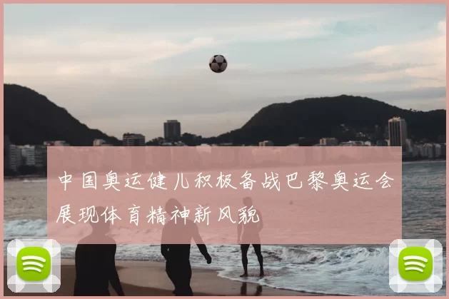 中国奥运健儿积极备战巴黎奥运会展现体育精神新风貌