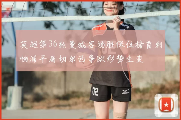 英超第36轮曼城客场胜保住榜首利物浦平局切尔西争欧形势生变